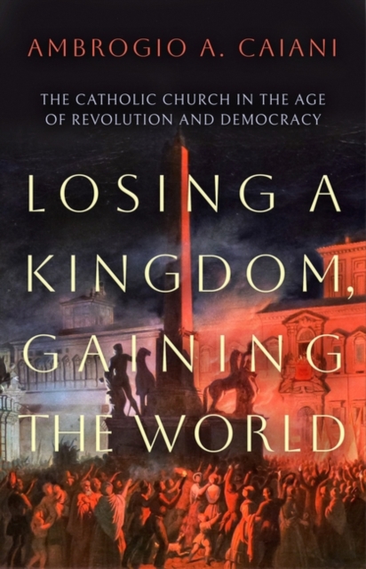 Losing a Kingdom, Gaining the World - The Catholic Church in the Age of Revolution and Democracy (Ambrogio A. Caiani Caiani)(Paperback)